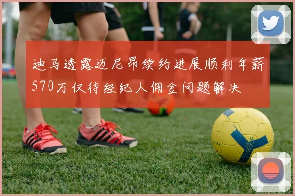 迪马透露迈尼昂续约进展顺利年薪570万仅待经纪人佣金问题解决