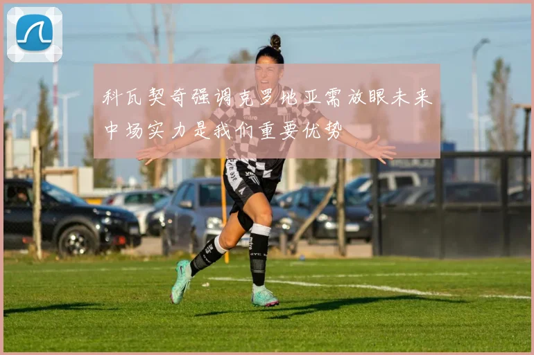 科瓦契奇强调克罗地亚需放眼未来中场实力是我们重要优势