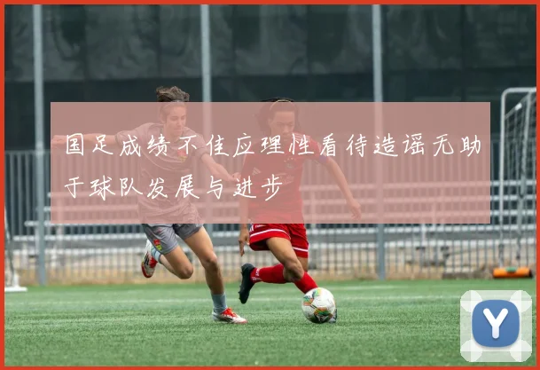 国足成绩不佳应理性看待造谣无助于球队发展与进步