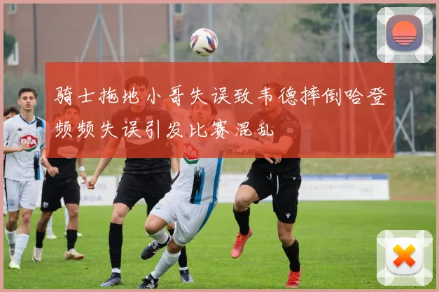 骑士拖地小哥失误致韦德摔倒哈登频频失误引发比赛混乱