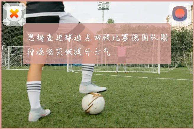 恩梅查进球造点回顾比赛德国队期待逐场突破提升士气