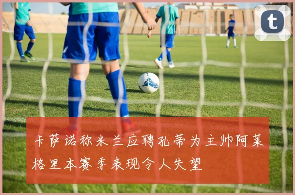 卡萨诺称米兰应聘孔蒂为主帅阿莱格里本赛季表现令人失望