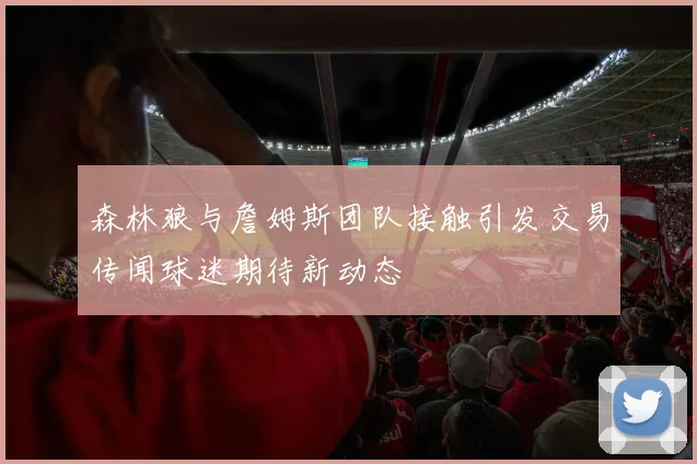 森林狼与詹姆斯团队接触引发交易传闻球迷期待新动态