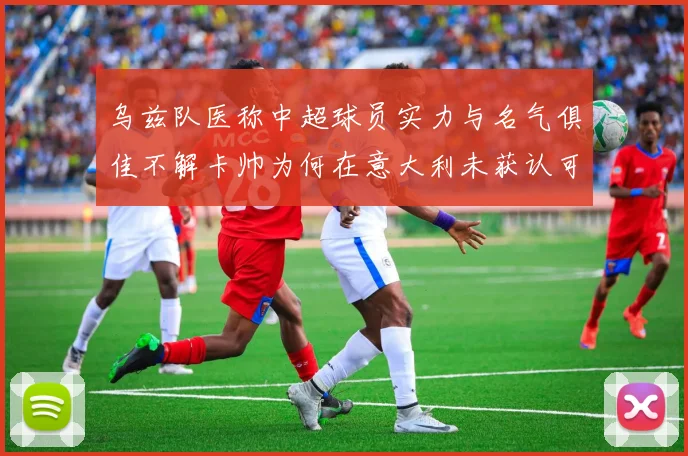 乌兹队医称中超球员实力与名气俱佳不解卡帅为何在意大利未获认可