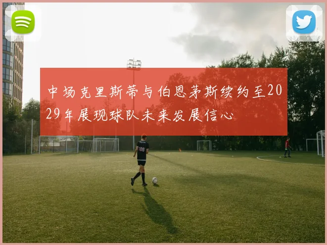 中场克里斯蒂与伯恩茅斯续约至2029年展现球队未来发展信心