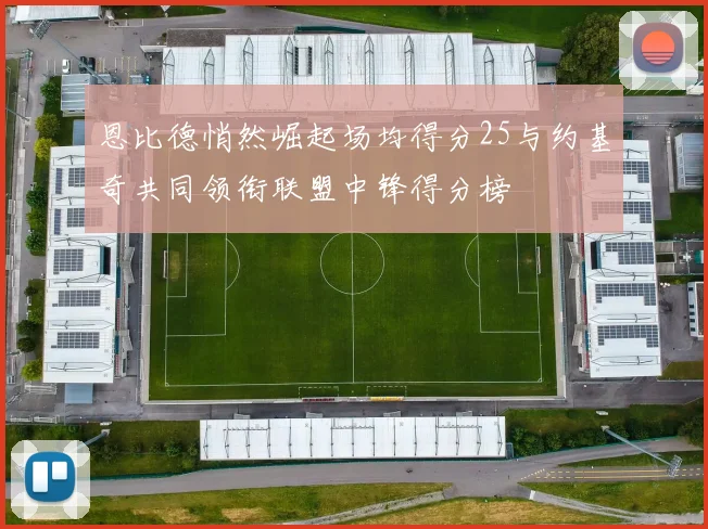 恩比德悄然崛起场均得分25与约基奇共同领衔联盟中锋得分榜