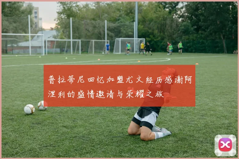 普拉蒂尼回忆加盟尤文经历感谢阿涅利的盛情邀请与荣耀之旅