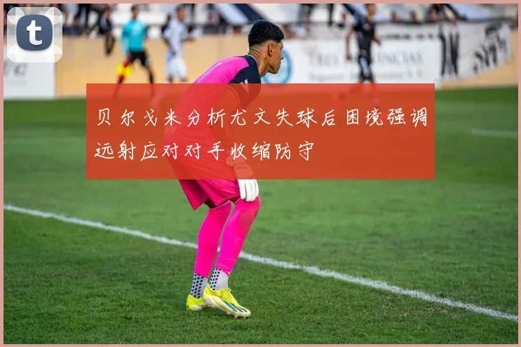 贝尔戈米分析尤文失球后困境强调远射应对对手收缩防守
