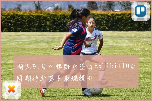 湖人队与中锋凯尔签订Exhibit10合同期待新赛季表现提升