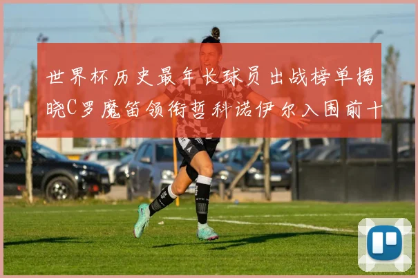 世界杯历史最年长球员出战榜单揭晓C罗魔笛领衔哲科诺伊尔入围前十