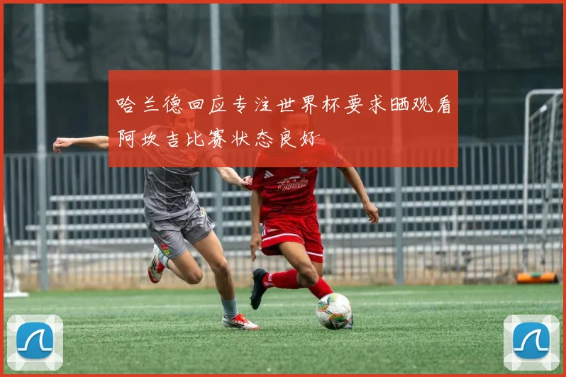 哈兰德回应专注世界杯要求晒观看阿坎吉比赛状态良好