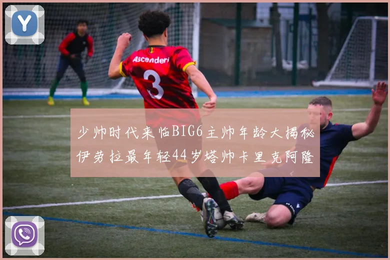少帅时代来临BIG6主帅年龄大揭秘伊劳拉最年轻44岁塔帅卡里克阿隆索齐聚