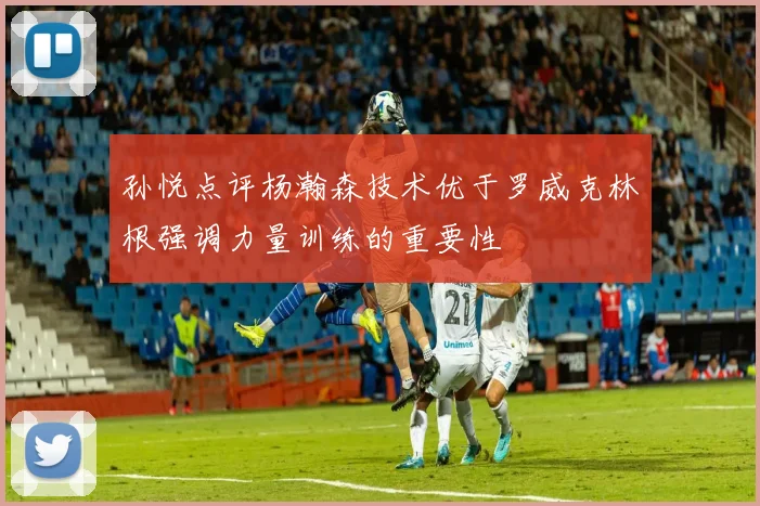 孙悦点评杨瀚森技术优于罗威克林根强调力量训练的重要性