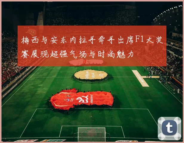 梅西与安东内拉手牵手出席F1大奖赛展现超强气场与时尚魅力