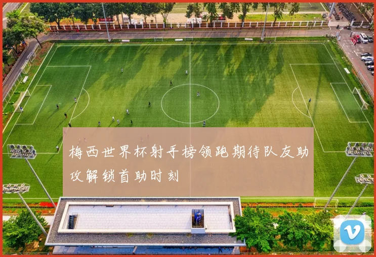 梅西世界杯射手榜领跑期待队友助攻解锁首助时刻