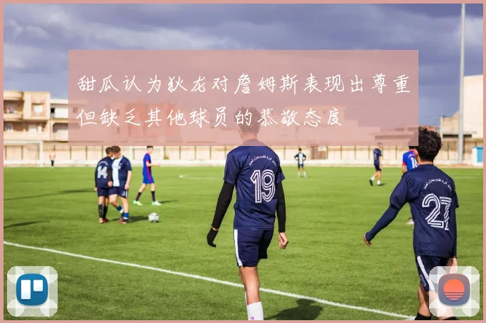 甜瓜认为狄龙对詹姆斯表现出尊重但缺乏其他球员的恭敬态度