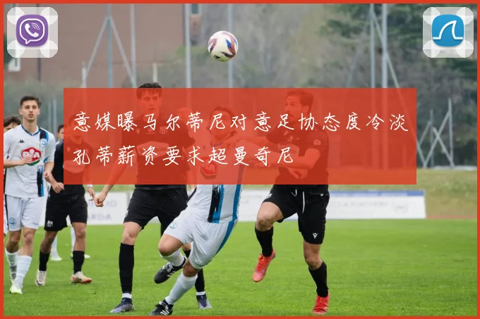 意媒曝马尔蒂尼对意足协态度冷淡孔蒂薪资要求超曼奇尼