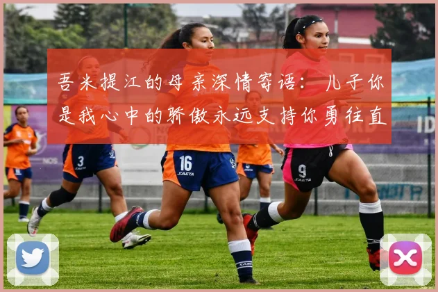 吾米提江的母亲深情寄语：儿子你是我心中的骄傲永远支持你勇往直前！