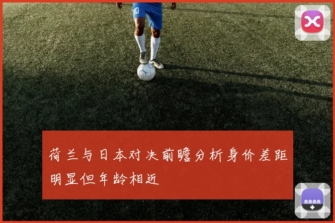 荷兰与日本对决前瞻分析身价差距明显但年龄相近
