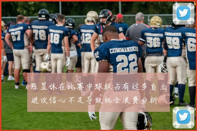 陈昱休在比赛中球权占有过多自主进攻信心不足导致机会浪费分析