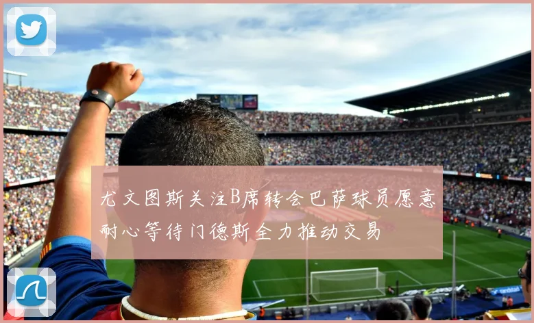 尤文图斯关注B席转会巴萨球员愿意耐心等待门德斯全力推动交易