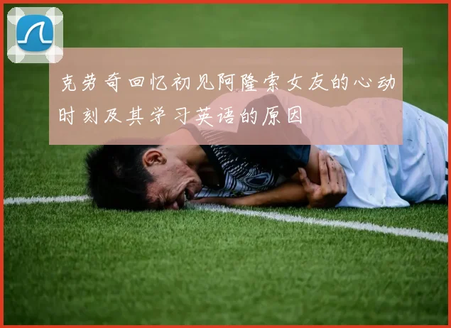 克劳奇回忆初见阿隆索女友的心动时刻及其学习英语的原因