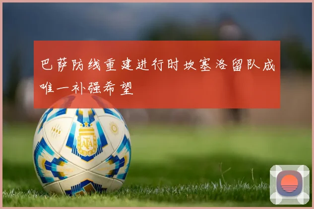 巴萨防线重建进行时坎塞洛留队成唯一补强希望