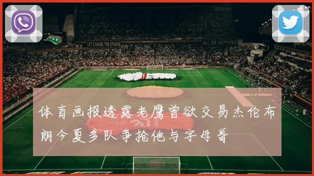体育画报透露老鹰曾欲交易杰伦布朗今夏多队争抢他与字母哥