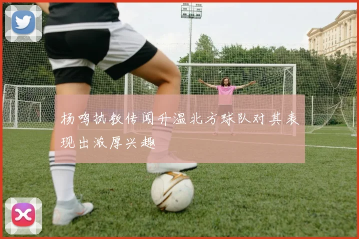 杨鸣执教传闻升温北方球队对其表现出浓厚兴趣