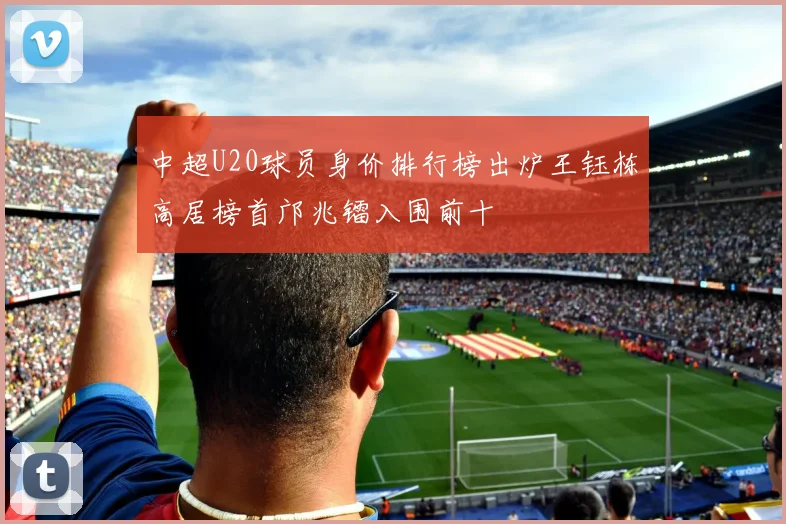 中超U20球员身价排行榜出炉王钰栋高居榜首邝兆镭入围前十