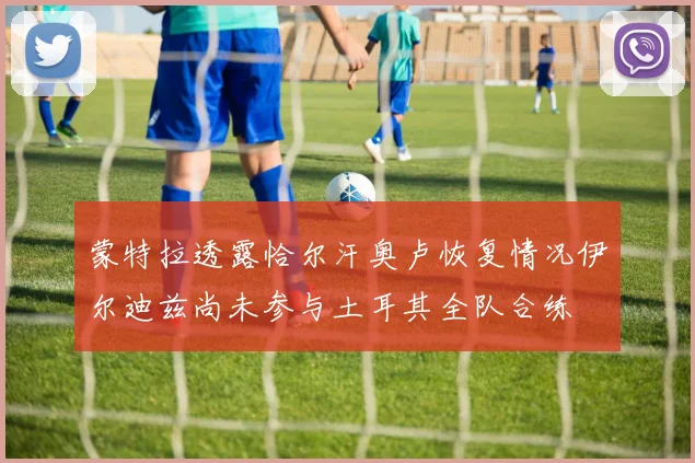 蒙特拉透露恰尔汗奥卢恢复情况伊尔迪兹尚未参与土耳其全队合练