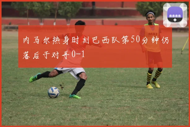 内马尔热身时刻巴西队第50分钟仍落后于对手0-1