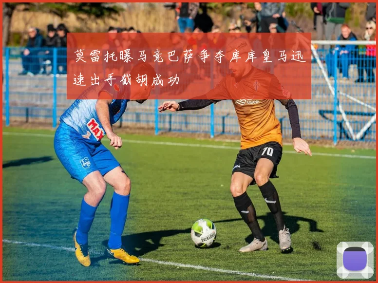 莫雷托曝马竞巴萨争夺库库皇马迅速出手截胡成功