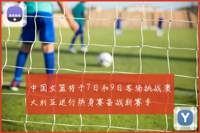中国女篮将于7日和9日客场挑战澳大利亚进行热身赛备战新赛季