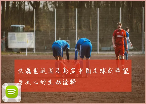 武磊重返国足彰显中国足球新希望与决心的生动诠释